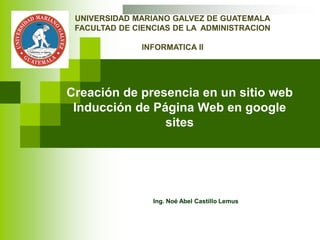 Creación de presencia en un sitio web
Inducción de Página Web en google
sites
Ing. Noé Abel Castillo Lemus
UNIVERSIDAD MARIANO GALVEZ DE GUATEMALA
FACULTAD DE CIENCIAS DE LA ADMINISTRACION
INFORMATICA II
 
