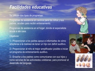 Facilidades educativas
Se utilizan dos tipos de programas:
Programas de asistencia en centros para los niños y sus
padres, acuden para recibir entrenamiento.
Programas de asistencia en el hogar ,donde el especialista
acude a ala casa.
Objetivos:
1.- Proporcionar a los padres apoyo e informarles de cómo
adaptarse a la realidad de tener un hijo con deficit auditivo.
2.- Proporcionar al niño el mejor amplificador posible e iniciar
un programa de entrenamiento auditivo.
3.- Enseñar a los padres como comunicarse con sus hijos y
como servirse de las actividades cotidianas; para promover el
desarrollo del lenguaje.
 