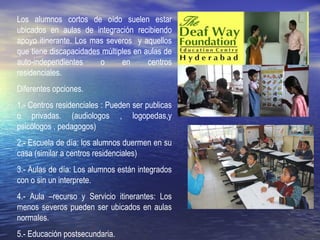 Los alumnos cortos de oído suelen estar
ubicados en aulas de integración recibiendo
apoyo itinerante. Los mas severos y aquellos
que tiene discapacidades múltiples en aulas de
auto-independientes o en centros
residenciales.
Diferentes opciones.
1.- Centros residenciales : Pueden ser publicas
o privadas. (audiologos , logopedas,y
psicólogos , pedagogos)
2.- Escuela de día: los alumnos duermen en su
casa (similar a centros residenciales)
3.- Aulas de día: Los alumnos están integrados
con o sin un interprete.
4.- Aula –recurso y Servicio itinerantes: Los
menos severos pueden ser ubicados en aulas
normales.
5.- Educación postsecundaria.
 
