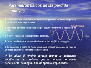 Parámetros físicos de las perdida
auditivas.
Ψ Los sonidos son producidos por la vibración periódica de moléculas puestas
en movimientos por alguna fuerza.
Ψ El número de vibraciones periódicas por segundo determina la frecuencia del
sonido.
Ψ A mayor frecuencia es mayor el tono percibido.
Ψ La frecuencia se mide en unidades llamados Hercios ( Hz )
Ψ La intensidad o grado de fuerza usada para producir un sonido se mide en
unidades logarítmicas llamadas decibelios ( dB )
Ψ Se utiliza el termino sordera cuando la deficiencia
auditiva es tan profunda que la persona no puede
beneficiarse de ningún tipo de aparato amplificador.
 