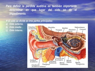 Para definir la perdida auditiva es también importante
determinar en que lugar del oído se da el
impedimento.
Ψ El oído se divide en tres partes principales:
a) Oído externo.
b) Oído medio .
c) Oído interno.
 