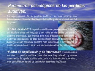 Parámetros psicológicos de las perdidas
auditivas.
La repercusiones de la perdida auditiva en una persona son
básicamente criticas en las áreas del habla y de la adquisición del
lenguaje.
Ψ Edad de inicio: Si la perdida auditiva se presenta al nacimiento o
se adquiere antes del lenguaje y del habla se denomina una perdida
auditiva prelocutiva. Sus efectos son mas drásticos que tiene perdida
auditivas poslocutivas, es decir que se inician después del lenguaje y el
habla ya se han adquirido. Cuantos mas tarde tenga el niño la perdida
auditiva menos drástico serán sus efectos sobre el habla y el lenguaje.
Ψ Edad de amplificación y de intervención : Cuanto antes
un niño con perdida auditiva prelocutiva sea diagnosticado y cuanto
antes reciba la ayuda auditiva adecuada y la intervención educativa ,
mas posibilidades tendrá de desarrollar destrezas lingüísticas
 