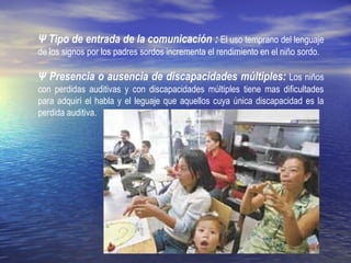 Ψ Tipo de entrada de la comunicación : El uso temprano del lenguaje
de los signos por los padres sordos incrementa el rendimiento en el niño sordo.
Ψ Presencia o ausencia de discapacidades múltiples: Los niños
con perdidas auditivas y con discapacidades múltiples tiene mas dificultades
para adquirí el habla y el leguaje que aquellos cuya única discapacidad es la
perdida auditiva.
 