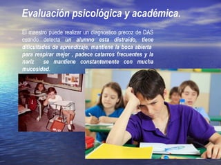 Evaluación psicológica y académica.
El maestro puede realizar un diagnostico precoz de DAS
cuando detecta un alumno esta distraído, tiene
dificultades de aprendizaje, mantiene la boca abierta
para respirar mejor , padece catarros frecuentes y la
nariz se mantiene constantemente con mucha
mucosidad.
 