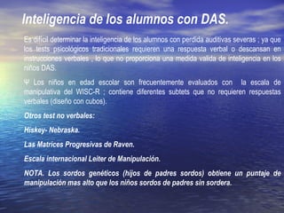 Inteligencia de los alumnos con DAS.
Es difícil determinar la inteligencia de los alumnos con perdida auditivas severas ; ya que
los tests psicológicos tradicionales requieren una respuesta verbal o descansan en
instrucciones verbales , lo que no proporciona una medida valida de inteligencia en los
niños DAS.
Ψ Los niños en edad escolar son frecuentemente evaluados con la escala de
manipulativa del WISC-R ; contiene diferentes subtets que no requieren respuestas
verbales (diseño con cubos).
Otros test no verbales:
Hiskey- Nebraska.
Las Matrices Progresivas de Raven.
Escala internacional Leiter de Manipulación.
NOTA. Los sordos genéticos (hijos de padres sordos) obtiene un puntaje de
manipulación mas alto que los niños sordos de padres sin sordera.
 