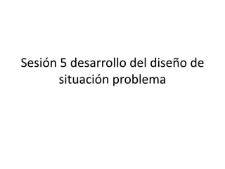 Sesión 5 desarrollo del diseño de situación problema 