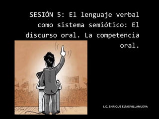 SESIÓN 5: El lenguaje verbal
como sistema semiótico: El
discurso oral. La competencia
oral.
LIC. ENRIQUE ELÌASVILLANUEVA
 