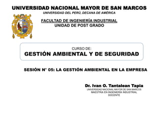 UNIVERSIDAD NACIONAL MAYOR DE SAN MARCOS
UNIVERSIDAD DEL PERÚ, DECANA DE AMÉRICA
FACULTAD DE INGENIERÍA INDUSTRIAL
UNIDAD DE POST GRADO
Dr. Ivan O. Tantalean Tapia
UNIVERSIDAD NACIONAL MAYOR DE SAN MARCOS
MAESTRIA EN INGENIERÍA INDUSTRIAL
DOCENTE
CURSO DE:
GESTIÓN AMBIENTAL Y DE SEGURIDAD
SESIÓN N° 05: LA GESTIÓN AMBIENTAL EN LA EMPRESA
 
