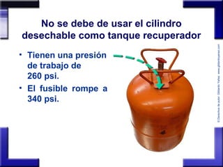 ©Derechosdeautor:GildardoYañezwww.gildardoyanez.tips
No se debe de usar el cilindro
desechable como tanque recuperador
• Tienen una presión
de trabajo de
260 psi.
• El fusible rompe a
340 psi.
 