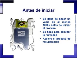 ©Derechosdeautor:GildardoYañezwww.gildardoyanez.tips
Antes de iniciar
• Se debe de hacer un
vacío de al menos
1000µ antes de iniciar
el proceso
• Se hace para eliminar
la humedad
• Acelera el proceso de
recuperación
 