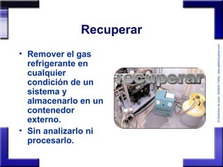 ©Derechosdeautor:GildardoYañezwww.gildardoyanez.tips
Recuperar
• Remover el gas
refrigerante en
cualquier
condición de un
sistema y
almacenarlo en un
contenedor
externo.
• Sin analizarlo ni
procesarlo.
 