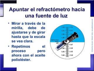 ©Derechosdeautor:GildardoYañezwww.gildardoyanez.tips
Apuntar el refractómetro hacia
una fuente de luz
• Mirar a través de la
mirilla, debe de
ajustarse y de girar
hasta que la escala
se vea clara.
• Repetimos el
proceso pero
ahora con el aceite
polioléster.
 