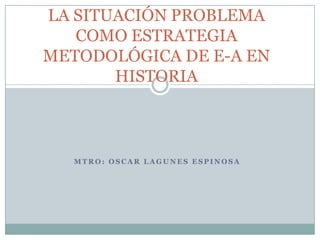 LA SITUACIÓN PROBLEMACOMO ESTRATEGIA METODOLÓGICA DE E-A EN HISTORIA MTRO: OSCAR LAGUNES ESPINOSA 