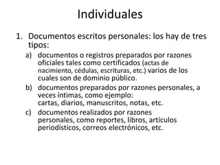 Individuales
1. Documentos escritos personales: los hay de tres
   tipos:
  a) documentos o registros preparados por razones
     oficiales tales como certificados (actas de
     nacimiento, cédulas, escrituras, etc.) varios de los
     cuales son de dominio público.
  b) documentos preparados por razones personales, a
     veces íntimas, como ejemplo:
     cartas, diarios, manuscritos, notas, etc.
  c) documentos realizados por razones
     personales, como reportes, libros, artículos
     periodísticos, correos electrónicos, etc.
 