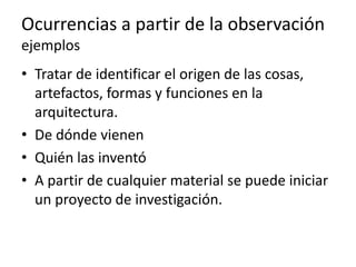 Ocurrencias a partir de la observación
ejemplos
• Tratar de identificar el origen de las
  cosas, artefactos, formas y funciones en la
  arquitectura.
• De dónde vienen
• Quién las inventó
• A partir de cualquier material se puede iniciar
  un proyecto de investigación.
 