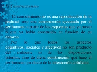 El ConstructivismoEl conocimiento no es una reproducción de la realidad sino una construcción ejecutada por el ser humano a partir de los esquemas que ya posee o que ya había construido en función de su entorno.     Por lo que todos los aspectos cognitivos, sociales y afectivos no son producto del ambiente ni de las disposiciones internas, sino de dicha construcción que hace el ser humano producto de la interacción cotidiana.