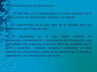 El Constructivismo y sus fundamentos El individuo se va construyendo a si mismo producto de la interacción de sus disposiciones internas y su entorno.