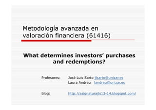 Metodología avanzada en
valoración financiera (61416)
What determines investors’ purchases
investors
and redemptions?
Profesores:

José Luis Sarto jlsarto@unizar.es
Laura Andreu landreu@unizar.es

Blog:
Bl

http://asignaturajls13-14.blogspot.com/
htt // i
t
jl 13 14 bl
t
/

 