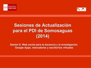 Sesiones de Actualización
para el PDI de Somosaguas
(2014)
Sesión 6: Web social para la docencia y la investigación.
Google Apps, marcadores y escritorios virtuales
 