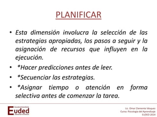Lic. Omar Clemente Vásquez
Curso: Psicología del Aprendizaje
EUDED 2014
PLANIFICAR
• Esta dimensión involucra la selección de las
estrategias apropiadas, los pasos a seguir y la
asignación de recursos que influyen en la
ejecución.
• *Hacer predicciones antes de leer.
• *Secuenciar las estrategias.
• *Asignar tiempo o atención en forma
selectiva antes de comenzar la tarea.
 