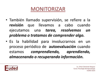 Lic. Omar Clemente Vásquez
Curso: Psicología del Aprendizaje
EUDED 2014
MONITORIZAR
• También llamado supervisión, se refiere a la
revisión que llevamos a cabo cuando
ejecutamos una tarea, resolvemos un
problema o tratamos de comprender algo.
• Es la habilidad para involucrarnos en un
proceso periódico de autoevaluación cuando
estamos comprendiendo, aprendiendo,
almacenando o recuperando información.
 