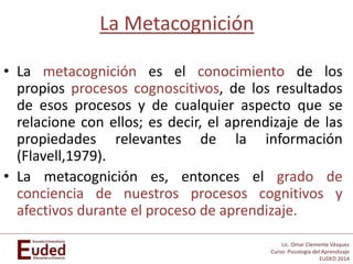 Lic. Omar Clemente Vásquez
Curso: Psicología del Aprendizaje
EUDED 2014
La Metacognición
• La metacognición es el conocimiento de los
propios procesos cognoscitivos, de los resultados
de esos procesos y de cualquier aspecto que se
relacione con ellos; es decir, el aprendizaje de las
propiedades relevantes de la información
(Flavell,1979).
• La metacognición es, entonces el grado de
conciencia de nuestros procesos cognitivos y
afectivos durante el proceso de aprendizaje.
 