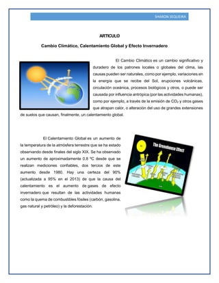 SHARON SEQUEIRA
ARTICULO
Cambio Climático, Calentamiento Global y Efecto Invernadero
El Cambio Climático es un cambio significativo y
duradero de los patrones locales o globales del clima, las
causas pueden ser naturales, como por ejemplo, variaciones en
la energía que se recibe del Sol, erupciones volcánicas,
circulación oceánica, procesos biológicos y otros, o puede ser
causada por influencia antrópica (por las actividades humanas),
como por ejemplo, a través de la emisión de CO2 y otros gases
que atrapan calor, o alteración del uso de grandes extensiones
de suelos que causan, finalmente, un calentamiento global.
El Calentamiento Global es un aumento de
la temperatura de la atmósfera terrestre que se ha estado
observando desde finales del siglo XIX. Se ha observado
un aumento de aproximadamente 0.8 ºC desde que se
realizan mediciones confiables, dos tercios de este
aumento desde 1980. Hay una certeza del 90%
(actualizada a 95% en el 2013) de que la causa del
calentamiento es el aumento de gases de efecto
invernadero que resultan de las actividades humanas
como la quema de combustibles fósiles (carbón, gasolina,
gas natural y petróleo) y la deforestación.
 