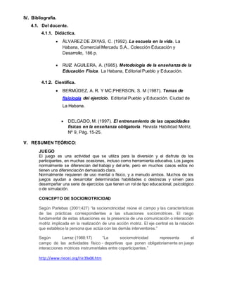 IV. Bibliografía.
4.1. Del docente.
4.1.1. Didáctica.
 ÁLVAREZ DE ZAYAS, C. (1992). La escuela en la vida. La
Habana, Comercial Mercadu S.A., Colección Educación y
Desarrollo, 186 p.
 RUIZ AGUILERA, A. (1985). Metodología de la enseñanza de la
Educación Física. La Habana, Editorial Pueblo y Educación.
4.1.2. Científica.
 BERMÚDEZ, A. R. Y MC.PHERSON, S. M (1987). Temas de
fisiología del ejercicio. Editorial Pueblo y Educación. Ciudad de
La Habana.
 DELGADO, M. (1997). El entrenamiento de las capacidades
físicas en la enseñanza obligatoria. Revista Habilidad Motriz,
Nº 9, Pág. 15-25.
V. RESUMEN TEÓRICO:
JUEGO
El juego es una actividad que se utiliza para la diversión y el disfrute de los
participantes, en muchas ocasiones, incluso como herramienta educativa. Los juegos
normalmente se diferencian del trabajo y del arte, pero en muchos casos estos no
tienen una diferenciación demasiado clara.
Normalmente requieren de uso mental o físico, y a menudo ambos. Muchos de los
juegos ayudan a desarrollar determinadas habilidades o destrezas y sirven para
desempeñar una serie de ejercicios que tienen un rol de tipo educacional, psicológico
o de simulación.
CONCEPTO DE SOCIOMOTRICIDAD
Según Parlebas (2001:427) “la sociomotricidad reúne el campo y las características
de las prácticas correspondientes a las situaciones sociomotrices. El rasgo
fundamental de estas situaciones es la presencia de una comunicación o interacción
motriz implicada en la realización de una acción motriz. El eje central es la relación
que establece la persona que actúa con las demás interventores.”
Según Larraz (1988:17) “La sociomotricidad representa el
campo de las actividades físico - deportivas que ponen obligatoriamente en juego
interacciones motrices instrumentales entre coparticipantes.”
http://www.rieoei.org/rie39a08.htm
 