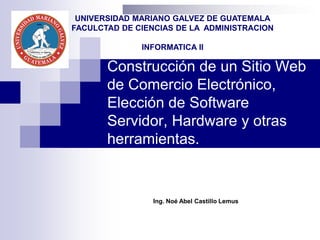 Construcción de un Sitio Web
de Comercio Electrónico,
Elección de Software
Servidor, Hardware y otras
herramientas.
Ing. Noé Abel Castillo Lemus
UNIVERSIDAD MARIANO GALVEZ DE GUATEMALA
FACULCTAD DE CIENCIAS DE LA ADMINISTRACION
INFORMATICA II
 