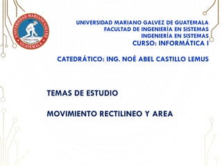 UNIVERSIDAD MARIANO GALVEZ DE GUATEMALA
FACULTAD DE INGENIERÍA EN SISTEMAS
INGENIERÍA EN SISTEMAS
CURSO: INFORMÁTICA I
CATEDRÁTICO: ING. NOÉ ABEL CASTILLO LEMUS
TEMAS DE ESTUDIO
MOVIMIENTO RECTILINEO Y AREA
 