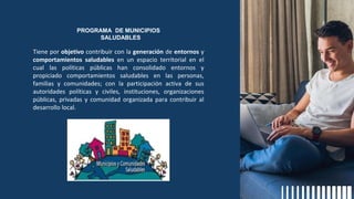PROGRAMA DE MUNICIPIOS
SALUDABLES
Tiene por objetivo contribuir con la generación de entornos y
comportamientos saludables en un espacio territorial en el
cual las políticas públicas han consolidado entornos y
propiciado comportamientos saludables en las personas,
familias y comunidades; con la participación activa de sus
autoridades políticas y civiles, instituciones, organizaciones
públicas, privadas y comunidad organizada para contribuir al
desarrollo local.
 
