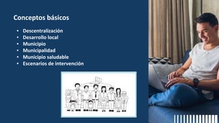 Conceptos básicos
▪ Descentralización
▪ Desarrollo local
▪ Municipio
▪ Municipalidad
▪ Municipio saludable
▪ Escenarios de intervención
 