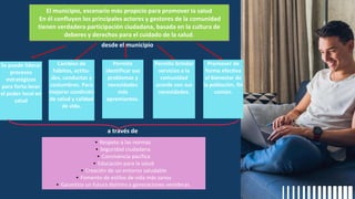 Se puede liderar
procesos
estratégicos
para forta-lecer
el poder local en
salud
Cambios de
hábitos, actitu-
des, conductas y
costumbres. Para
mejorar condición
de salud y calidad
de vida.
El municipio, escenario más propicio para promover la salud
En él confluyen los principales actores y gestores de la comunidad
tienen verdadera participación ciudadana, basada en la cultura de
deberes y derechos para el cuidado de la salud.
▪ Respeto a las normas.
▪ Seguridad ciudadana.
▪ Convivencia pacífica
▪ Educación para la salud
▪ Creación de un entorno saludable
▪ Fomento de estilos de vida más sanos
▪ Garantiza un futura distinto a generaciones venideras.
Permite
identificar sus
problemas y
necesidades
más
apremiantes.
Permite brindar
servicios a la
comunidad
acorde con sus
necesidades.
Promover de
forma efectiva
el bienestar de
la población, fin
común.
desde el municipio
a través de
 