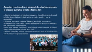 Aspectos relacionados al personal de salud que durante
el proceso cumplirá el rol de facilitador:
a. Estar organizado para el trabajo en equipo en el establecimiento de salud.
b. Haber desarrollado un trabajo activo con redes sociales y con la
comunidad.
c. Impulsar procesos a través del diálogo y la reflexión permanentes,
fortaleciendo las capacidades y potencialidades de los actores sociales para
que identifiquen sus problemas.
d. Buscar las mejores soluciones y desarrollen acciones colectivas incidiendo
sobre las determinantes sociales de la salud.
e. Brindar facilidades técnicas y fomentar acciones a favor de la construcción
colectiva de municipios saludables.
 
