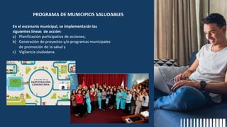 En el escenario municipal, se implementarán las
siguientes líneas de acción:
a) Planificación participativa de acciones,
b) Generación de proyectos y/o programas municipales
de promoción de la salud y
c) Vigilancia ciudadana.
PROGRAMA DE MUNICIPIOS SALUDABLES
 