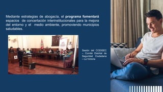 Mediante estrategias de abogacía, el programa fomentará
espacios de concertación interinstitucionales para la mejora
del entorno y el medio ambiente, promoviendo municipios
saludables.
Sesión del CODISEC
– Comité Distrital de
Seguridad Ciudadana
– La Victoria
 