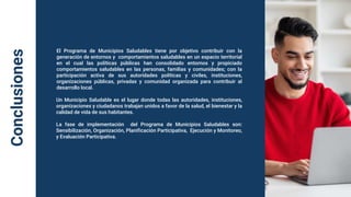 Conclusiones
El Programa de Municipios Saludables tiene por objetivo contribuir con la
generación de entornos y comportamientos saludables en un espacio territorial
en el cual las políticas públicas han consolidado entornos y propiciado
comportamientos saludables en las personas, familias y comunidades; con la
participación activa de sus autoridades políticas y civiles, instituciones,
organizaciones públicas, privadas y comunidad organizada para contribuir al
desarrollo local.
Un Municipio Saludable es el lugar donde todas las autoridades, instituciones,
organizaciones y ciudadanos trabajan unidos a favor de la salud, el bienestar y la
calidad de vida de sus habitantes.
La fase de implementación del Programa de Municipios Saludables son:
Sensibilización, Organización, Planificación Participativa, Ejecución y Monitoreo,
y Evaluación Participativa.
 