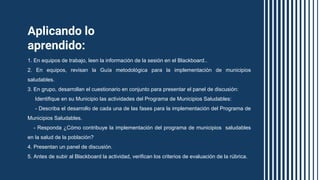 Aplicando lo
aprendido:
1. En equipos de trabajo, leen la información de la sesión en el Blackboard..
2. En equipos, revisan la Guía metodológica para la implementación de municipios
saludables.
3. En grupo, desarrollan el cuestionario en conjunto para presentar el panel de discusión:
Identifique en su Municipio las actividades del Programa de Municipios Saludables:
- Describa el desarrollo de cada una de las fases para la implementación del Programa de
Municipios Saludables.
- Responda ¿Cómo contribuye la implementación del programa de municipios saludables
en la salud de la población?
4. Presentan un panel de discusión.
5. Antes de subir al Blackboard la actividad, verifican los criterios de evaluación de la rúbrica.
 