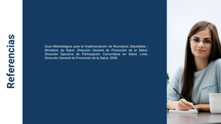 Referencias
• Guía Metodológica para la implementación de Municipios Saludables /
Ministerio de Salud. Dirección General de Promoción de la Salud.
Dirección Ejecutiva de Participación Comunitaria en Salud. Lima:
Dirección General de Promoción de la Salud, 2006.
 