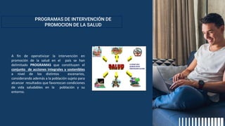 PROGRAMAS DE INTERVENCIÓN DE
PROMOCION DE LA SALUD
A fin de operativizar la intervención en
promoción de la salud en el país se han
delimitado PROGRAMAS que constituyen el
conjunto de acciones integrales y sostenibles
a nivel de los distintos escenarios,
considerando además a la población sujeto para
alcanzar resultados que favorezcan condiciones
de vida saludables en la población y su
entorno.
 