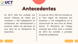 Antecedentes
En 2013, OAS fue multada con
quince millones de reales por
mantener a 150 trabajadores en
condiciones de semiesclavitud y
practicar tráfico de personas en
una obra en el Aeropuerto de
Guarulhos.
En julio de 2014, OAS fue incluida en
la "lista negra" de empresas por
esclavizar a 124 trabajadores en la
construcción de una torre en Minas
Gerais. El Ministerio de Trabajo
concluyó que entre junio y octubre
de 2013 los sometió a jornadas
excesivas y peligrosas.
 