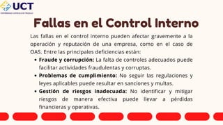 Fallas en el Control Interno
Las fallas en el control interno pueden afectar gravemente a la
operación y reputación de una empresa, como en el caso de
OAS. Entre las principales deficiencias están:
Fraude y corrupción: La falta de controles adecuados puede
facilitar actividades fraudulentas y corruptas.
Problemas de cumplimiento: No seguir las regulaciones y
leyes aplicables puede resultar en sanciones y multas.
Gestión de riesgos inadecuada: No identificar y mitigar
riesgos de manera efectiva puede llevar a pérdidas
financieras y operativas.
 