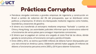 Prácticas Corruptas
Petrobras otorgaba contratos a grandes empresas de ingeniería y construcción en
Brasil a cambio de sobornos del 3% del presupuesto, que se distribuían entre
políticos y empresarios. El dinero era blanqueado mediante negocios como hoteles,
lavanderías y estaciones de gasolina.
El dinero era transferido al extranjero mediante empresas "fachada" a cuentas en
China y Hong Kong. Las autoridades judiciales informan que la constructora sobornó
a funcionarios de varios países para conseguir importantes concesiones.
El dinero que se pagaban en coimas era cargado al costo final de las obras, dónde
ganaba la constructora, el funcionario corrupto y perdía el Estado.
Entre 2004 y 2012, se estima que 8.000 millones de dólares fueron blanqueados por
una red criminal en América Latina. Odebrecht admitió haber pagado 29 millones de
dólares a funcionarios peruanos entre 2005 y 2014 para obtener licitaciones.
 
