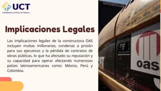Implicaciones Legales
Las implicaciones legales de la constructora OAS
incluyen multas millonarias, condenas a prisión
para sus ejecutivos y la pérdida de contratos de
obras públicas, lo que ha afectado su reputación y
su capacidad para operar afectando numerosos
países latinoamericanos como: México, Perú y
Colombia.
 