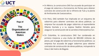 En México, la constructora OAS fue acusada de participar en
el pago de sobornos a funcionarios de Pemex para obtener
contratos de construcción de la refinería de Tula y la planta
de fertilizantes de Coatzacoalcos.
En Perú, OAS también fue implicada en un esquema de
sobornos para obtener contratos de obras públicas. La
empresa fue acusada de pagar sobornos al expresidente
Ollanta Humala y a su esposa Nadine Heredia para
asegurar la construcción de la carretera Interoceánica Sur.
En Colombia, la constructora OAS fue condenada en
primera instancia a una multa de 800.000 millones de
pesos, por el pago de sobornos a funcionarios públicos. La
empresa fue acusada de pagar sobornos para obtener
contratos de construcción de obras públicas, incluyendo la
línea 2 del metro de Bogotá.
 