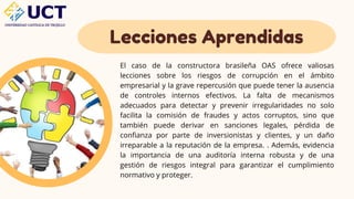 Lecciones Aprendidas
El caso de la constructora brasileña OAS ofrece valiosas
lecciones sobre los riesgos de corrupción en el ámbito
empresarial y la grave repercusión que puede tener la ausencia
de controles internos efectivos. La falta de mecanismos
adecuados para detectar y prevenir irregularidades no solo
facilita la comisión de fraudes y actos corruptos, sino que
también puede derivar en sanciones legales, pérdida de
confianza por parte de inversionistas y clientes, y un daño
irreparable a la reputación de la empresa. . Además, evidencia
la importancia de una auditoría interna robusta y de una
gestión de riesgos integral para garantizar el cumplimiento
normativo y proteger.
 