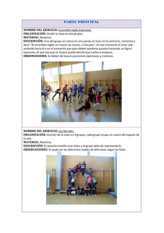 PARTE PRINCIPAL

NOMBRE DEL EJERCICIO: Escondite Inglés Expresivo.
ORGANIZACIÓN: Dividir la clase en dos grupos.
MATERIAL: Nosotros.
DESCRIPCIÓN: Uno del grupo se coloca en una pared, el resto en la contraria, comienza a
decir “Al escondite inglés sin mover las manos, ni los pies”, en ese momento el resto sale
andando hacia él y en el momento que pare deben quedarse quietos haciendo un figura
expresiva. Al que vea que se mueve puede decirle que vuelva a empezar.
OBSEERVACIONES: Se deben de buscar posiciones expresivas y creativas.




NOMBRE DEL EJERCICIO: Los Murales.
ORGANIZACIÓN: División de la clase en 4 grupos, cada grupo ocupa un cuarto del espacio de
la sala.
MATERIAL: Nosotros.
DESCRIPCIÓN: El docente enseña unas fotos y el grupo debe de representarlo.
OBSERVACIONES: Se pudo ver los diferentes niveles de dificultad, según las fotos.
 