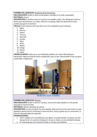 NOMBRE DEL EJERCICIO: Gestionari de las Emociones.
ORGANIZACIÓN: Dividir la clase en dos grupos, sentados en el suelo y agrupados.
MATERIAL: Pizarra.
DESCRIPCIÓN: El profesor pone en la pizarra una palabra, salen 1 de cada grupo a leerlo y
tienen que representarlo, sin ruidos, cada uno a su grupo, deben de adivinarlo lo antes
posible para ganar al contrario.
●Norma: El que expresa, tiene que dar la vez a los compañeros para contestar.
    1. Rabia.
    2. Nervios.
    3. Cólera.
    4. Ternura.
    5. Aburrido.
    6. Envidia.
    7. Celos.
    8. Alivio.
    9. Apatía.
    10. Intriga.
    11. Pánico.
    12. Hostil.
OBSERVACIONES: Cada vez se van añadiendo palabras con mayor dificultad para
expresarlas. Algunas acciones fueron complicadas, pero el que representaba lo hizo con gran
creatividad e imaginación.




                               VUELTA A LA CALMA

NOMBRE DEL EJERCICIO: Abrazos.
ORGANIZACIÓN: Dividir la clase en 2 grupos, unos con los ojos tapados y el otro grupo
separado en frente de ellos.
MATERIAL: Música, pañuelos de colores.
DESCRIPCIÓN: Los que no tienen los ojos tapados, debe acercarse (a los que tienen los ojos
tapados) y darles entre 6 u 8 abrazos a varios de ellos, incluso a gente que no conocemos, la
persona abrazada debe de responder.
ONSERVACIONES:
    1. Tener cuidado con la actividad por que alguien se puede quedar sin abrazo, por ello
       hay que tener en cuanta en el grupo en el que se realiza, es una actividad compleja.
    2. En nuestro grupo nos conocemos todos y no hubo ese problema.
 