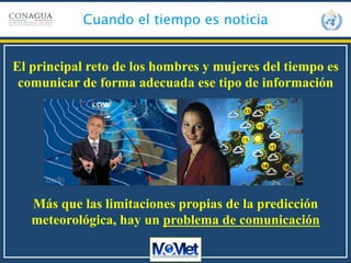  
Cuando el tiempo es noticia
El principal reto de los hombres y mujeres del tiempo es
comunicar de forma adecuada ese tipo de información
Más que las limitaciones propias de la predicción
meteorológica, hay un problema de comunicación
 