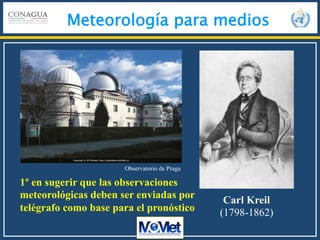 Meteorología para medios
Observatorio de Praga
Carl Kreil
(1798-1862)
1º en sugerir que las observaciones
meteorológicas deben ser enviadas por
telégrafo como base para el pronóstico
 